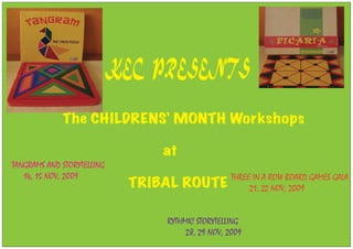 KEC PRESENTS

             The CHILDRENS’ MONTH Workshops

                                 at
TANGRAMS AND STORYTELLING
   14, 15 NOV, 2009                                THREE IN A ROW BOARD GAMES GALA
                             TRIBAL ROUTE               21, 22 NOV, 2009


                                 RYTHMIC STORYTELLING
                                      28, 29 NOV, 2009
 