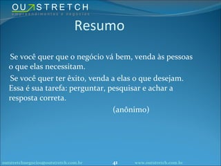 Resumo Se você quer que o negócio vá bem, venda às pessoas o que elas necessitam. Se você quer ter êxito, venda a elas o que desejam. Essa é sua tarefa: perguntar, pesquisar e achar a resposta correta. (anônimo) [email_address] www.outstretch.com.br 