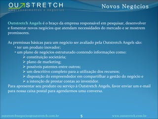 Outstretch Angels  é o braço da empresa responsável em pesquisar, desenvolver e fomentar novos negócios que atendam necessidades do mercado e se mostrem promissores. As premissas básicas para um negócio ser avaliado pela Outstretch Angels são: ter um produto inovador; um plano de negócios estruturado contendo informações como: constituição societária; plano de marketing; possíveis patentes entre outros; um descritivo completo para a utilização dos recursos; disposição do empreendedor em compartilhar a gestão do negócio e a intenção de prestar contas ao investidor. Para apresentar seu produto ou serviço à Outstretch Angels, favor enviar um e-mail para nossa caixa postal para agendarmos uma conversa. [email_address] www.outstretch.com.br Novos Negócios 