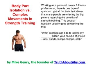 Working as a personal trainer & fitness professional, there is one type of question I get all the time that shows that many people are missing the big picture regarding the benefits of strength training. This popular question usually goes something like this: “ What exercise can I do to isolate my _______ (insert your muscle of choice – abs, quads, biceps, triceps, etc)?” 