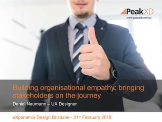 eXperience Design Brisbane - 21st February 2018
www.peakxd.com.au
Building organisational empathy: bringing
stakeholders on the journey
Daniel Naumann – UX Designer
 