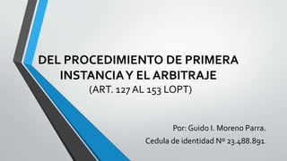 DEL PROCEDIMIENTO DE PRIMERA
INSTANCIAY EL ARBITRAJE
(ART. 127 AL 153 LOPT)
Por: Guido I. Moreno Parra.
Cedula de identidad Nº 23.488.891.
 