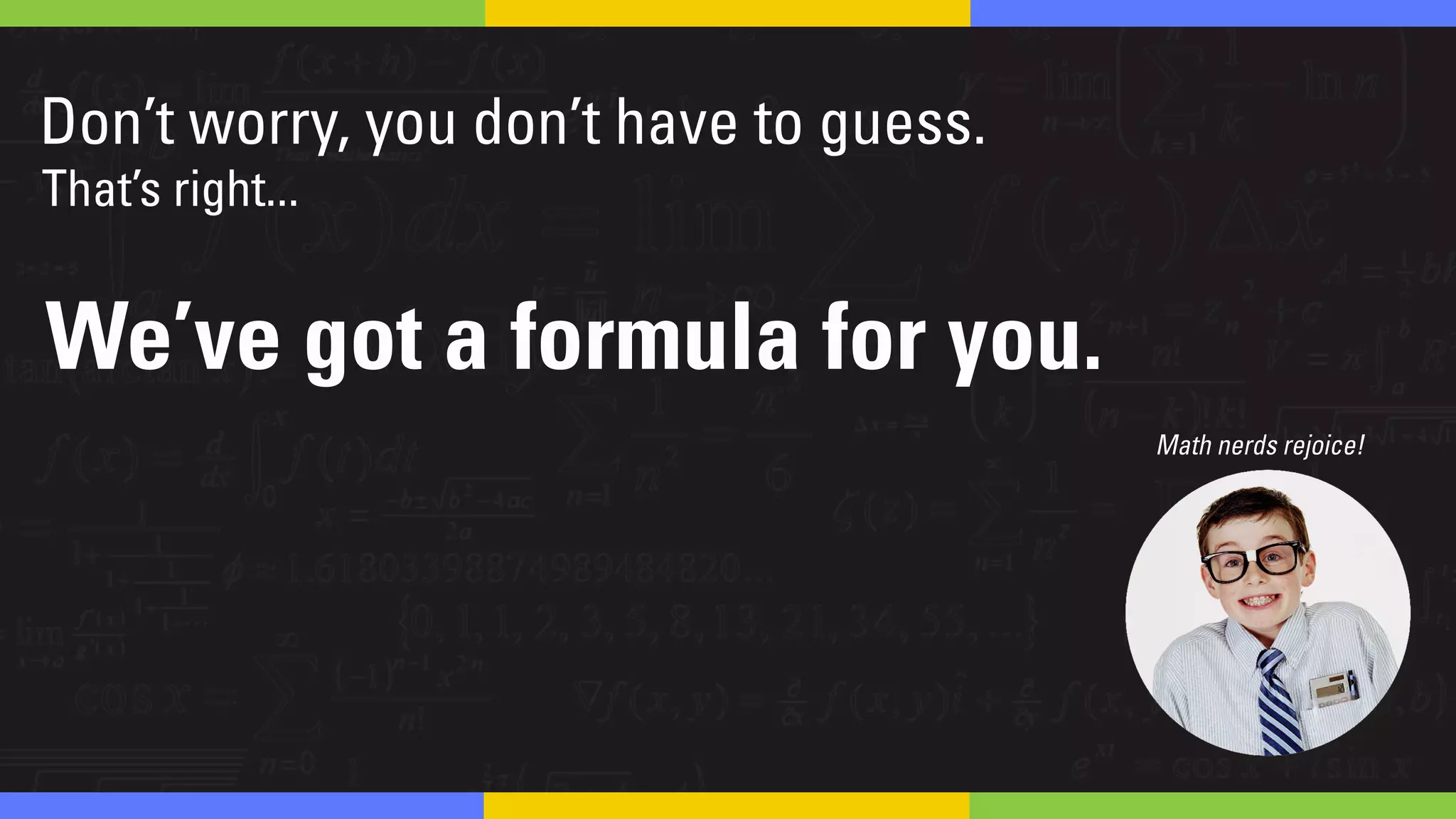 Don’t worry, you don’t have to guess!
Math nerds rejoice!
That’s right...
We’ve got a formula for you.
 