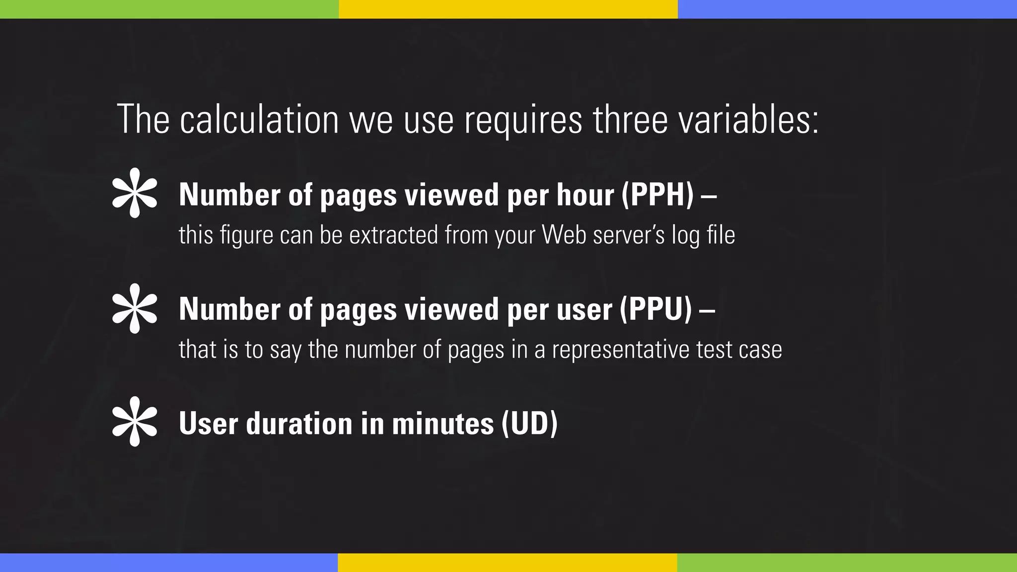Number of pages viewed per hour (PPH) –
this figure can be extracted from your Web server’s log file
Number of pages viewed per user (PPU) –
that is to say the number of pages in a representative test case
User duration in minutes (UD)
The calculation we use requires three variables:
*
*
*
 
