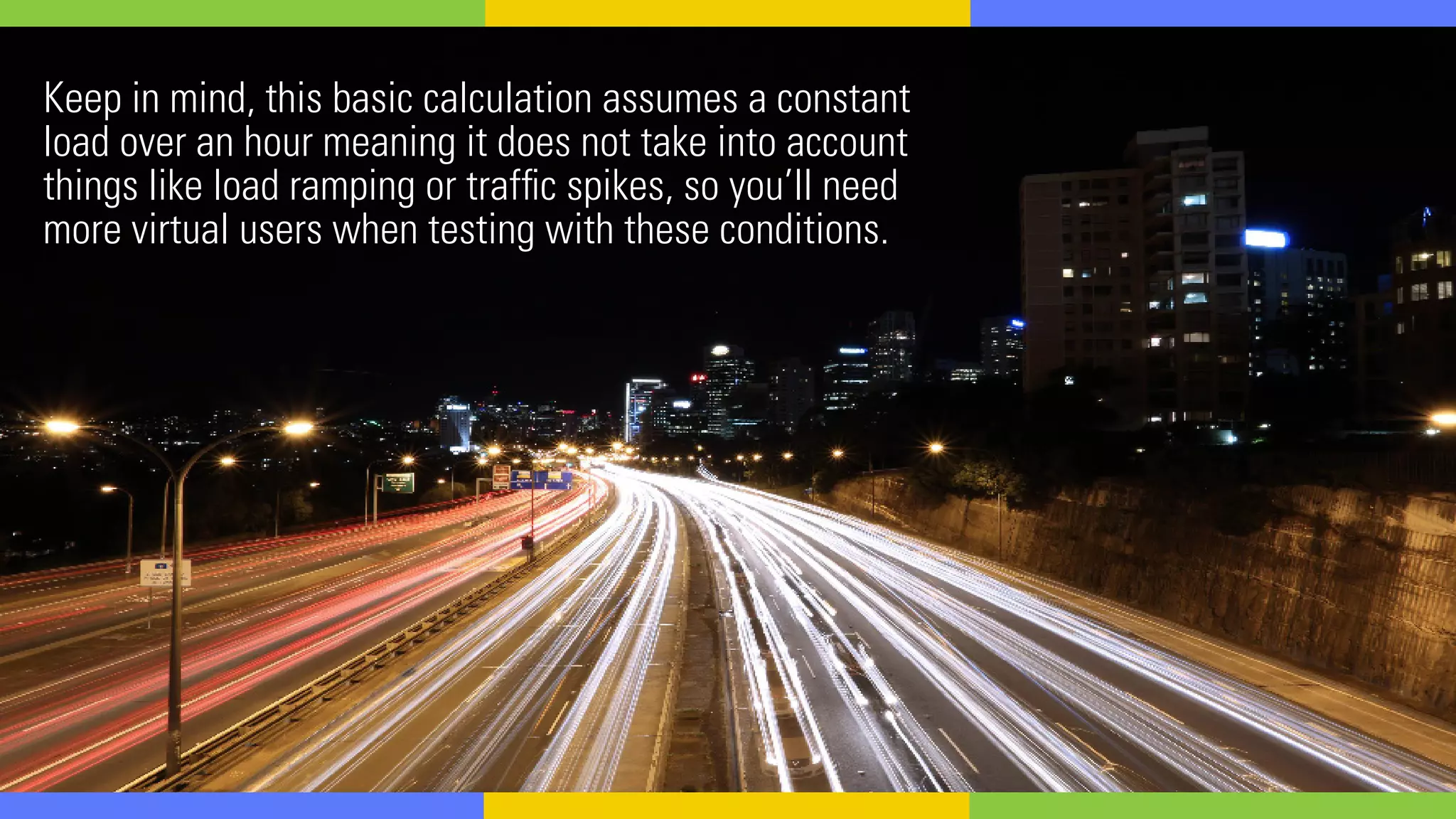 Keep in mind, this basic calculation assumes a constant
load over an hour meaning it does not take into account
things like load ramping or traffic spikes, so you’ll need
more virtual users when testing with these conditions.
 