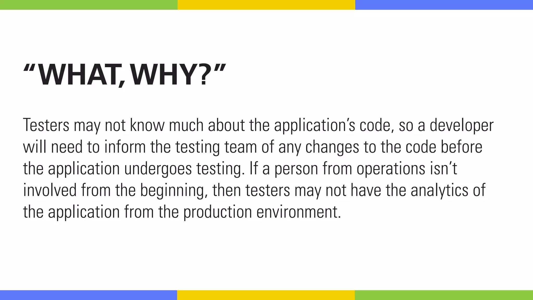 “WHAT,WHY?”
Testers may not know much about the application’s code, so a developer
will need to inform the testing team of any changes to the code before
the application undergoes testing. If a person from operations isn’t
involved from the beginning, then testers may not have the analytics of
the application from the production environment. 
 