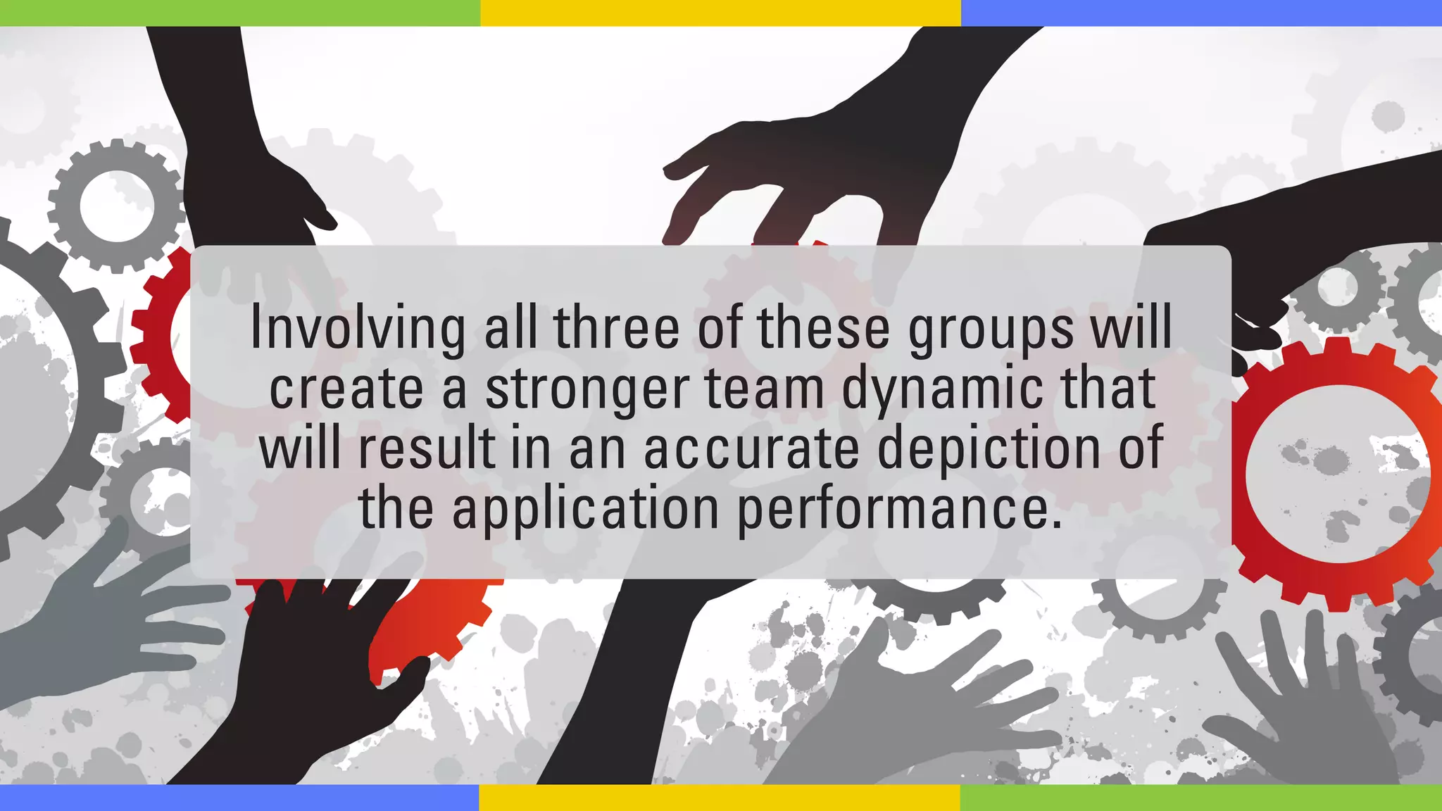 Involving all three of these groups will
create a stronger team dynamic that
will result in an accurate depiction of
the application performance.
 