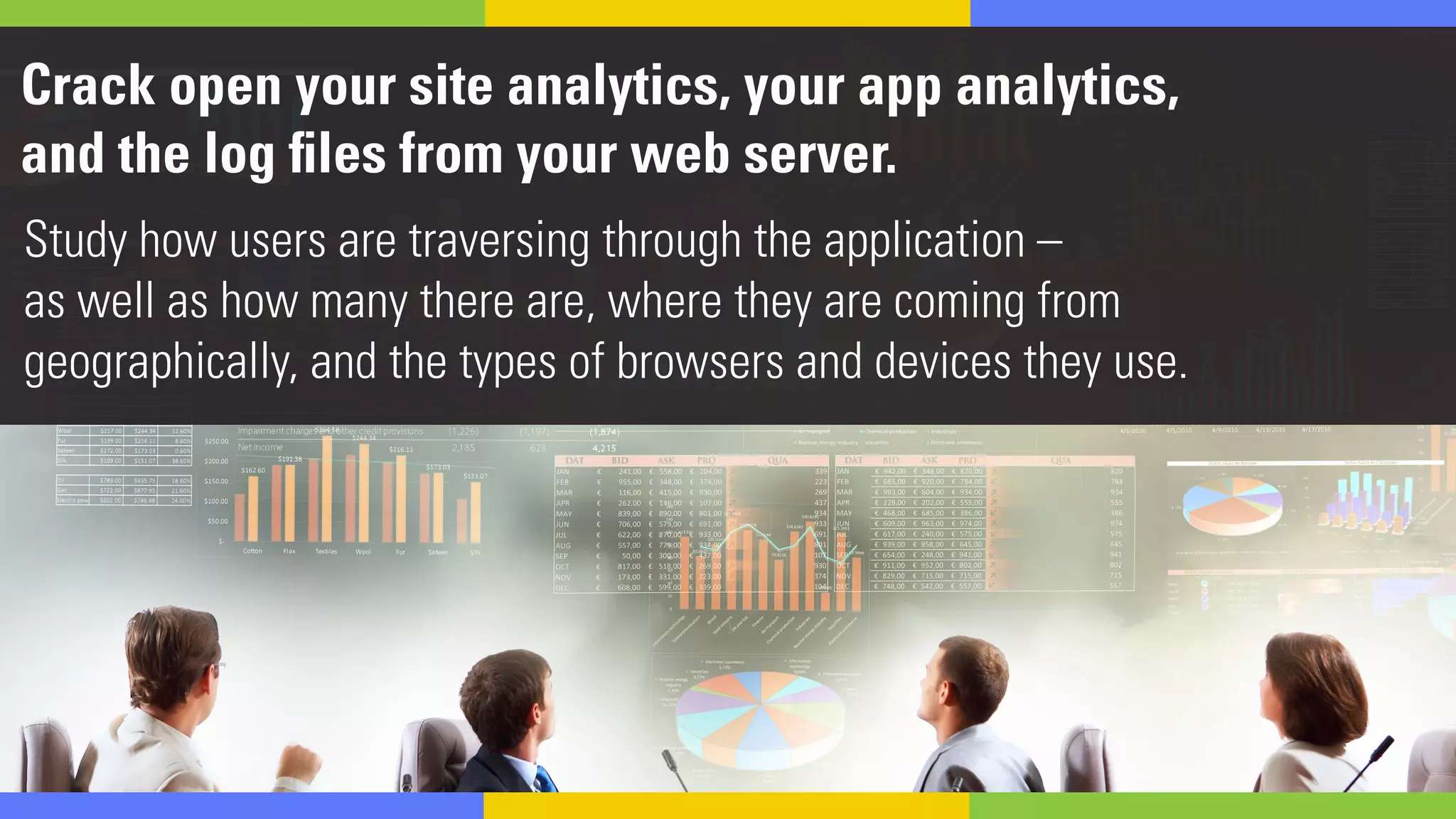Crack open your site analytics, your app analytics,
and the log files from your web server.
Study how users are traversing through the application –
as well as how many there are, where they are coming from
geographically, and the types of browsers and devices they use.
 