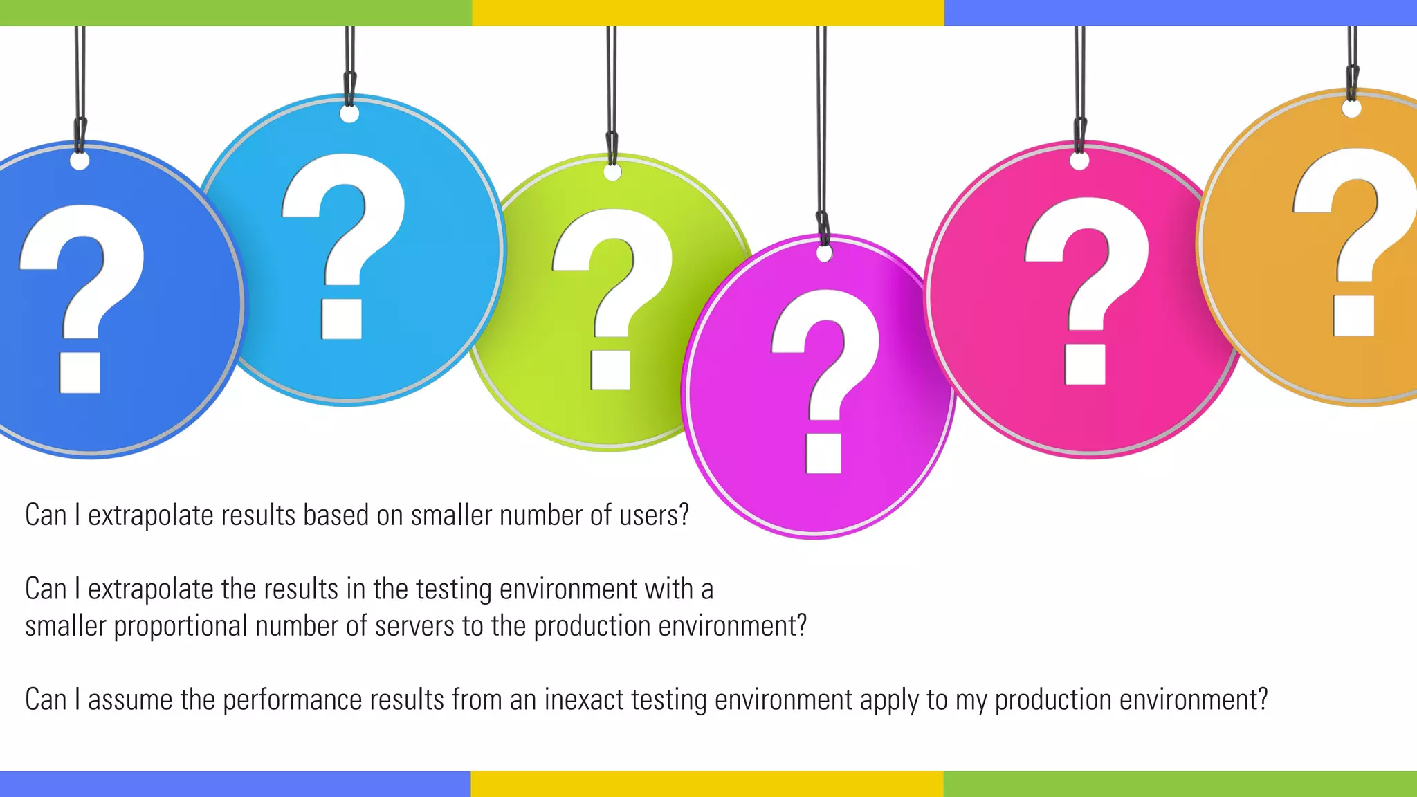 Can I extrapolate results based on smaller number of users?
Can I extrapolate the results in the testing environment with a
smaller proportional number of servers to the production environment?
Can I assume the performance results from an inexact testing environment apply to my production environment?
 