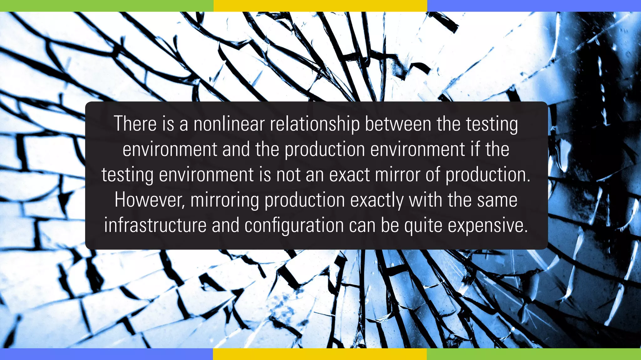 There is a nonlinear relationship between the testing
environment and the production environment if the
testing environment is not an exact mirror of production.
However, mirroring production exactly with the same
infrastructure and configuration can be quite expensive.
 