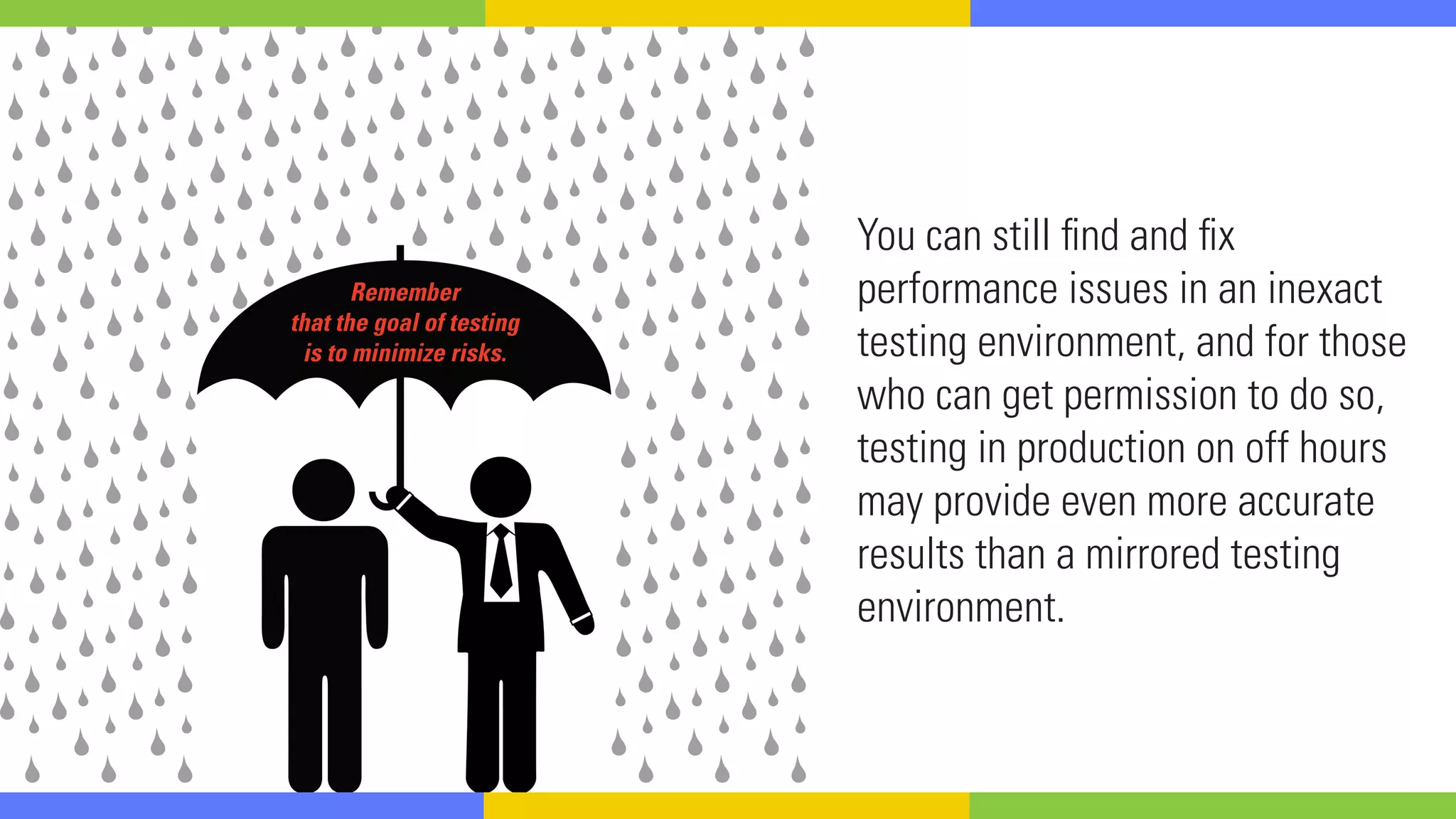 You can still find and fix
performance issues in an inexact
testing environment, and for those
who can get permission to do so,
testing in production on off hours
may provide even more accurate
results than a mirrored testing
environment.
Remember
that the goal of testing
is to minimize risks.
 
