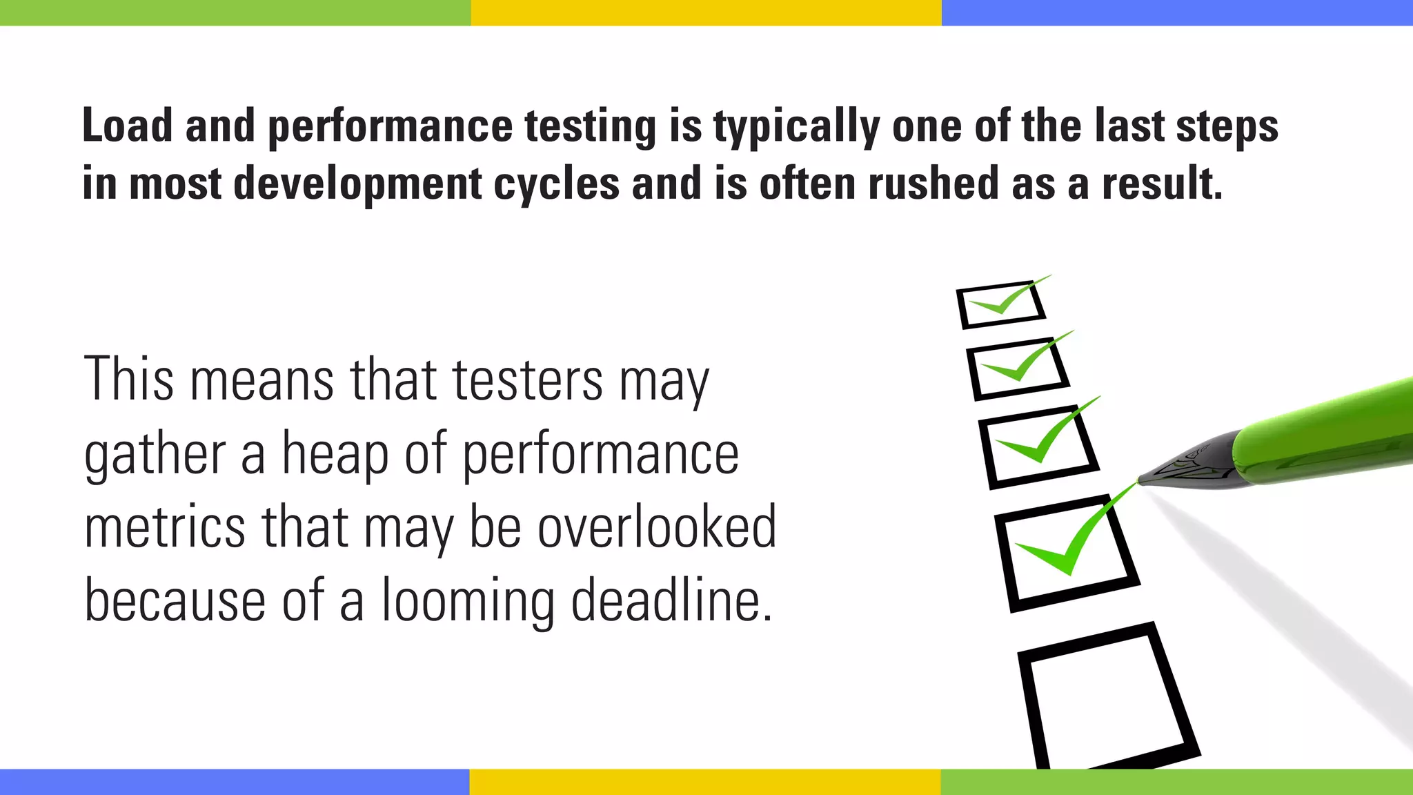 Load and performance testing is typically one of the last steps
in most development cycles and is often rushed as a result.
This means that testers may
gather a heap of performance
metrics that may be overlooked
because of a looming deadline.
 