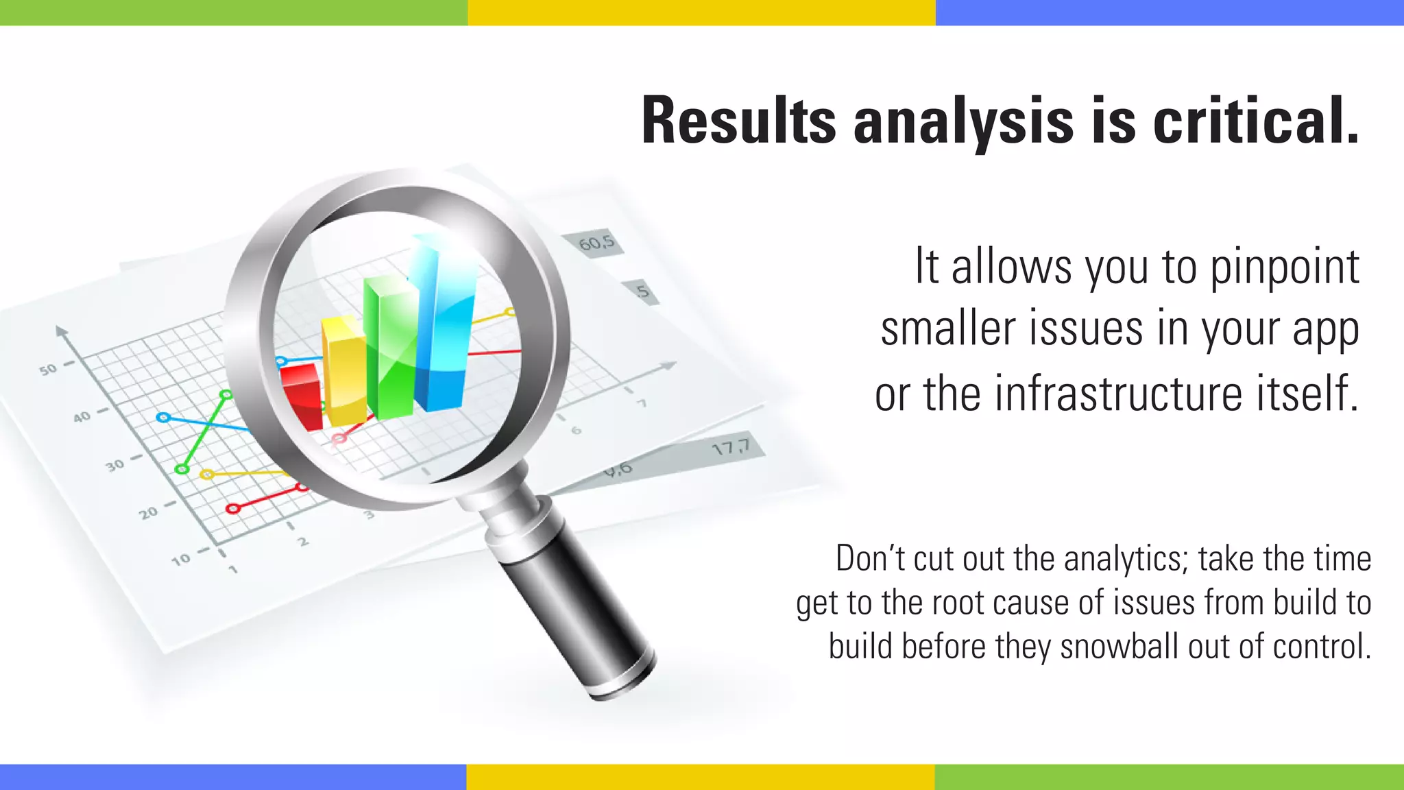Results analysis is critical.
It allows you to pinpoint
smaller issues in your app
or the infrastructure itself.
Don’t cut out the analytics; take the time
get to the root cause of issues from build to
build before they snowball out of control.
 
