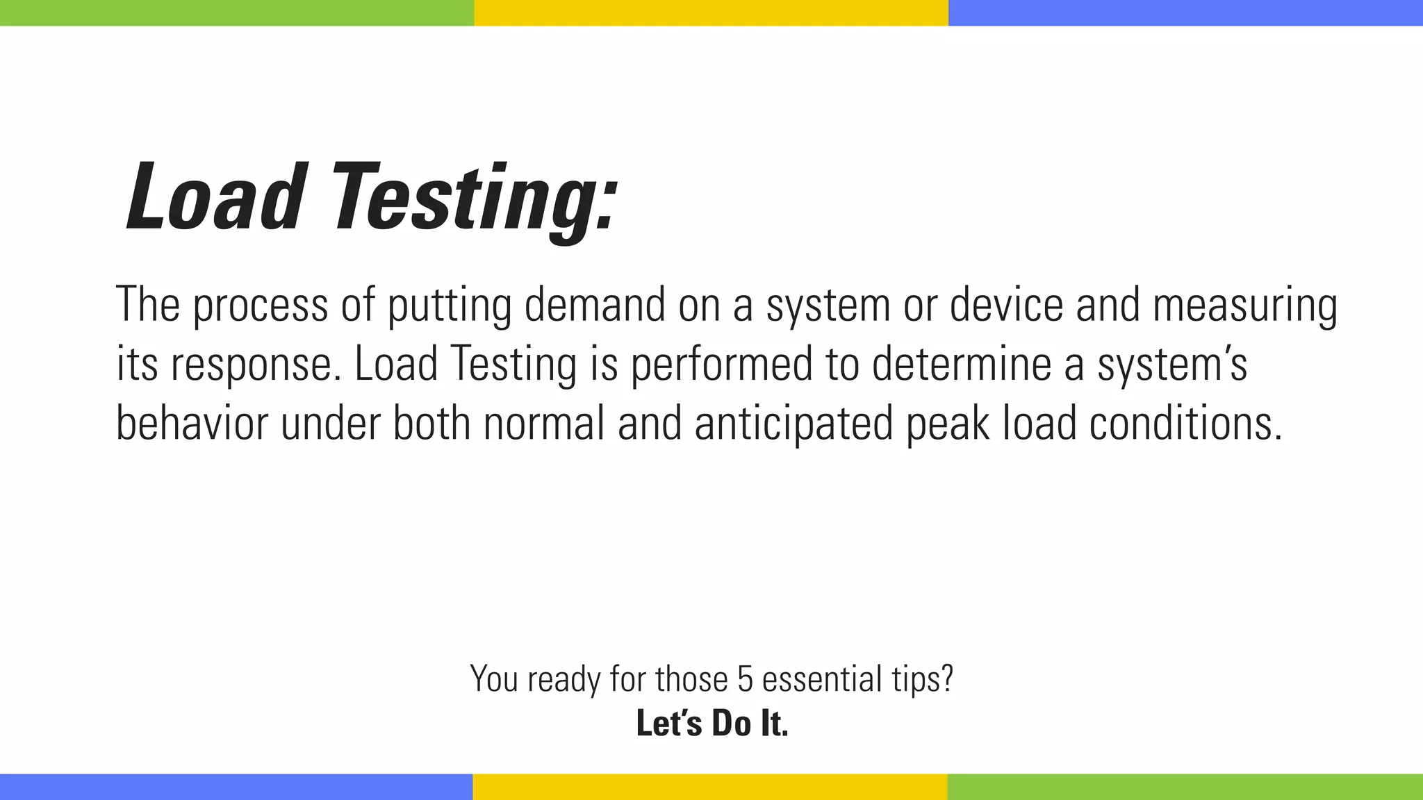Load Testing:
The process of putting demand on a system or device and measuring
its response. Load Testing is performed to determine a system’s
behavior under both normal and anticipated peak load conditions.
You ready for those 5 essential tips?
Let’s Do It.
 