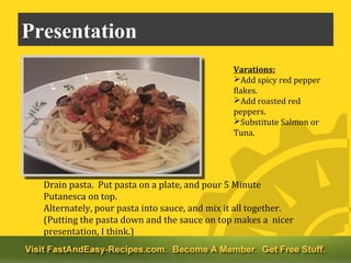 Presentation
                                               Varations:
                                               Add spicy red pepper
                                               flakes.
                                               Add roasted red
                                               peppers.
                                               Substitute Salmon or
                                               Tuna.




  Drain pasta. Put pasta on a plate, and pour 5 Minute
  Putanesca on top.
  Alternately, pour pasta into sauce, and mix it all together.
  (Putting the pasta down and the sauce on top makes a nicer
  presentation, I think.)
 