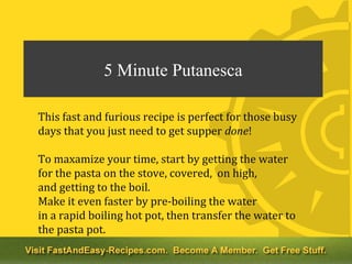 5 Minute Putanesca

This fast and furious recipe is perfect for those busy
days that you just need to get supper done!

To maxamize your time, start by getting the water
for the pasta on the stove, covered, on high,
and getting to the boil.
Make it even faster by pre-boiling the water
in a rapid boiling hot pot, then transfer the water to
the pasta pot.
* If you're a purist, this recipe might not be for you...
 