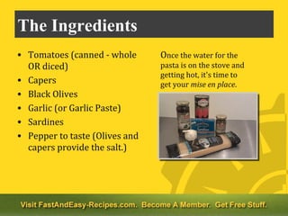 The Ingredients
• Tomatoes (canned - whole      Once the water for the
  OR diced)                     pasta is on the stove and
                                getting hot, it's time to
• Capers                        get your mise en place.
• Black Olives
• Garlic (or Garlic Paste)
• Sardines
• Pepper to taste (Olives and
  capers provide the salt.)
 