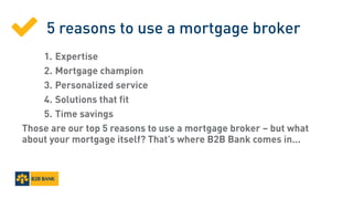 5 reasons to use a mortgage broker
		1.	Expertise
		2.	Mortgage champion
		3.	Personalized service
		 4.	Solutions that fit
		5.	Time savings
Those are our top 5 reasons to use a mortgage broker – but what
about your mortgage itself? That’s where B2B Bank comes in...

 