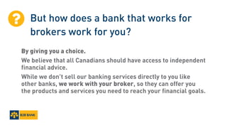 But how does a bank that works for
brokers work for you?
By giving you a choice.
We believe that all Canadians should have access to independent
financial advice.
While we don’t sell our banking services directly to you like
other banks, we work with your broker, so they can offer you
the products and services you need to reach your financial goals.

 