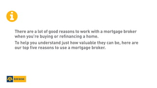 There are a lot of good reasons to work with a mortgage broker
when you’re buying or refinancing a home.
To help you understand just how valuable they can be, here are
our top five reasons to use a mortgage broker.

 