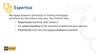 Expertise
Mortgage brokers specialize in finding mortgage
solutions for borrowers like you. Your broker has:
		•	 Experience working with lenders
		•	An understanding of the benefits of different loan options
		•	 Familiarity with the mortgage solutions available
FIRST
 