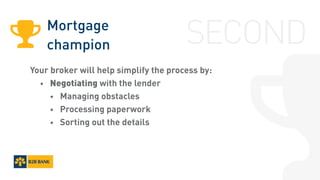 Mortgage
champion
Your broker will help simplify the process by:
	 •	 Negotiating with the lender
		•	 Managing obstacles
		•	 Processing paperwork
		•	 Sorting out the details
SECOND
 