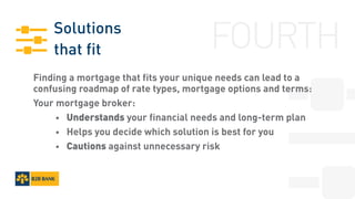 Solutions
that fit
Finding a mortgage that fits your unique needs can lead to a
confusing roadmap of rate types, mortgage options and terms:
Your mortgage broker:
		•	 Understands your financial needs and long-term plan
		•	 Helps you decide which solution is best for you
		•	 Cautions against unnecessary risk
FOURTH
 