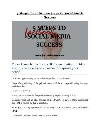 5 Simple But Effective Steps To Social Media
Success
There is no shame if you still haven’t gotten an idea
about how to use social media to improve your
brand.
I had an opportunity to introduce myself at a conference.
I told the gathering…I help businesses with brand repositioning through
social media.
So you are asking…
How can Social media help me effectively reposition my brand?
V. Kumar and Rohan Mirchandani in2012 wrotean articletitled Increasing
the ROI of social media marketing.
They gave 7 step approaches to having a better return on investments
(ROI):
1. Monitor conversations around your brand.
 