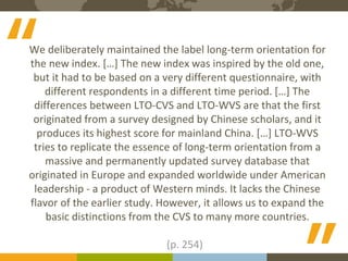 The Expert in Intercultural Management and Organisational Culture
10Course binders covers to be printed
We deliberately maintained the label long-term orientation for
the new index. […] The new index was inspired by the old one,
but it had to be based on a very different questionnaire, with
different respondents in a different time period. […] The
differences between LTO-CVS and LTO-WVS are that the first
originated from a survey designed by Chinese scholars, and it
produces its highest score for mainland China. […] LTO-WVS
tries to replicate the essence of long-term orientation from a
massive and permanently updated survey database that
originated in Europe and expanded worldwide under American
leadership - a product of Western minds. It lacks the Chinese
flavor of the earlier study. However, it allows us to expand the
basic distinctions from the CVS to many more countries.
(p. 254)
“
“
 