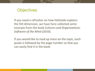 The Expert in Intercultural Management and Organisational Culture
2Course binders covers to be printed
Objectivesours
e
If you need a refresher on how Hofstede explains
the 5th dimension, we have here collected some
excerpts from the book Cultures and Organizations:
Software of the Mind (2010).
If you would like to read up more on the topic, each
quote is followed by the page number so that you
can easily find it in the book.
 