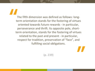 The Expert in Intercultural Management and Organisational Culture
5Course binders covers to be printed
The fifth dimension was defined as follows: long-
term orientation stands for the fostering of virtues
oriented towards future rewards - in particular,
perseverance and thrift. Its opposite pole, short-
term orientation, stands for the fostering of virtues
related to the past and present - in particular,
respect for tradition, preservation of “face”, and
fulfilling social obligations.
(p. 239)
“ “
 