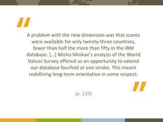 The Expert in Intercultural Management and Organisational Culture
6Course binders covers to be printed
A problem with the new dimension was that scores
were available for only twenty-three countries,
fewer than half the more than fifty in the IBM
database. […] Misho Minkov’s analysis of the World
Values Survey offered us an opportunity to extend
our database fourfold at one stroke. This meant
redefining long-term orientation in some respect.
(p. 239)
“ “
 