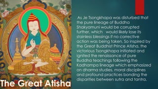 As Je Tsongkhapa was disturbed that
the pure lineage of Buddha
Shakyamuni would be corrupted
further, which would likely lose its
stainless blessings if no corrective
action was being taken. So inspired by
the Great Buddhist Prince Atisha, the
victorious Tsongkhapa initiated and
ignited the renaissance of pure
Buddha teachings following the
Kadhampa lineage which emphasized
on dharma studies, moral disciplines
and profound practices bonding the
disparities between sutra and tantra.
 
