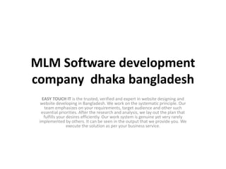 MLM Software development
company dhaka bangladesh
EASY TOUCH IT is the trusted, verified and expert in website designing and
website developing in Bangladesh. We work on the systematic principle. Our
team emphasizes on your requirements, target audience and other such
essential priorities. After the research and analysis, we lay out the plan that
fulfills your desires efficiently. Our work system is genuine yet very rarely
implemented by others. It can be seen in the output that we provide you. We
execute the solution as per your business service.
 
