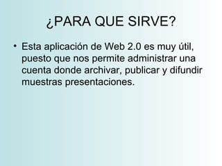 ¿PARA QUE SIRVE?
• Esta aplicación de Web 2.0 es muy útil,
puesto que nos permite administrar una
cuenta donde archivar, publicar y difundir
muestras presentaciones.
 