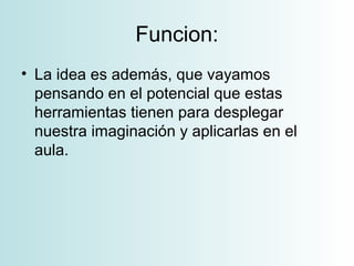 Funcion:
• La idea es además, que vayamos
pensando en el potencial que estas
herramientas tienen para desplegar
nuestra imaginación y aplicarlas en el
aula.
 