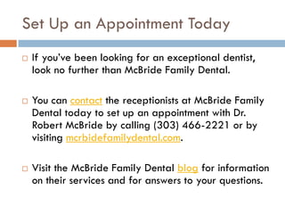 Set Up an Appointment Today
 If you’ve been looking for an exceptional dentist,
look no further than McBride Family Dental.
 You can contact the receptionists at McBride Family
Dental today to set up an appointment with Dr.
Robert McBride by calling (303) 466-2221 or by
visiting mcrbidefamilydental.com.
 Visit the McBride Family Dental blog for information
on their services and for answers to your questions.
 