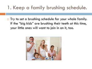 1. Keep a family brushing schedule.
 Try to set a brushing schedule for your whole family.
If the “big kids” are brushing their teeth at this time,
your little ones will want to join in on it, too.
 