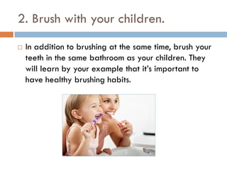 2. Brush with your children.
 In addition to brushing at the same time, brush your
teeth in the same bathroom as your children. They
will learn by your example that it’s important to
have healthy brushing habits.
 