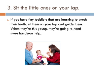 3. Sit the little ones on your lap.
 If you have tiny toddlers that are learning to brush
their teeth, sit them on your lap and guide them.
When they’re this young, they’re going to need
more hands-on help.
 
