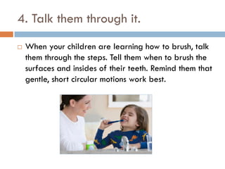 4. Talk them through it.
 When your children are learning how to brush, talk
them through the steps. Tell them when to brush the
surfaces and insides of their teeth. Remind them that
gentle, short circular motions work best.
 
