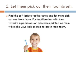 5. Let them pick out their toothbrush.
 Find the soft-bristle toothbrushes and let them pick
out one from those. Fun toothbrushes with their
favorite superheroes or princesses printed on them
will make your kids excited to brush their teeth.
 