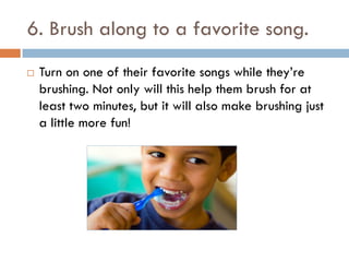 6. Brush along to a favorite song.
 Turn on one of their favorite songs while they’re
brushing. Not only will this help them brush for at
least two minutes, but it will also make brushing just
a little more fun!
 