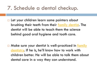 7. Schedule a dental checkup.
 Let your children learn some pointers about
brushing their teeth from their family dentist. The
dentist will be able to teach them the science
behind good oral hygiene and tooth care.
 Make sure your dentist is well-practiced in family
dentistry. If he is, he’ll know how to work with
children better. He will be able to talk them about
dental care in a way they can understand.
 
