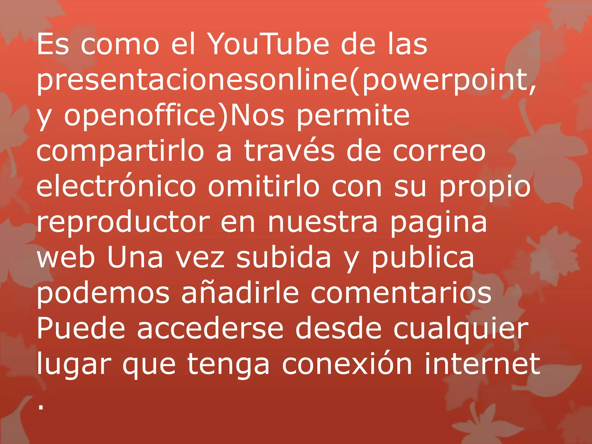 Es como el YouTube de las
presentacionesonline(powerpoint,
y openoffice)Nos permite
compartirlo a través de correo
electrónico omitirlo con su propio
reproductor en nuestra pagina
web Una vez subida y publica
podemos añadirle comentarios
Puede accederse desde cualquier
lugar que tenga conexión internet
.
 