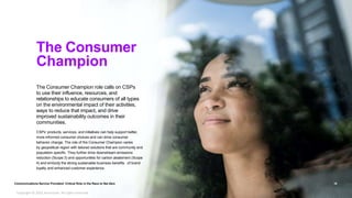 The Consumer Champion role calls on CSPs
to use their influence, resources, and
relationships to educate consumers of all types
on the environmental impact of their activities,
ways to reduce that impact, and drive
improved sustainability outcomes in their
communities.
CSPs’ products, services, and initiatives can help support better,
more informed consumer choices and can drive consumer
behavior change. The role of the Consumer Champion varies
by geopolitical region with tailored solutions that are community and
population specific. They further drive downstream emissions
reduction (Scope 3) and opportunities for carbon abatement (Scope
4) and embody the strong sustainable business benefits of brand
loyalty and enhanced customer experience.
Communications Service Providers’ Critical Role in the Race to Net Zero 10
The Consumer
Champion
Copyright © 2022 Accenture. All rights reserved.
 