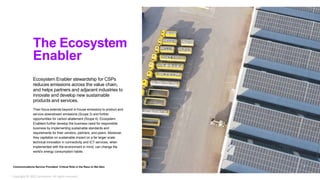Ecosystem Enabler stewardship for CSPs
reduces emissions across the value chain,
and helps partners and adjacent industries to
innovate and develop new sustainable
products and services.
Their focus extends beyond in-house emissions to product and
service downstream emissions (Scope 3) and further
opportunities for carbon abatement (Scope 4). Ecosystem
Enablers further develop the business need for responsible
business by implementing sustainable standards and
requirements for their vendors, partners, and peers. Moreover,
they capitalize on sustainable impact on a far larger scale:
technical innovation in connectivity and ICT services, when
implemented with the environment in mind, can change the
world’s energy consumption habits.
The Ecosystem
Enabler
Communications Service Providers’ Critical Role in the Race to Net Zero 7
Copyright © 2022 Accenture. All rights reserved.
 