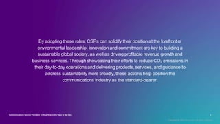 By adopting these roles, CSPs can solidify their position at the forefront of
environmental leadership. Innovation and commitment are key to building a
sustainable global society, as well as driving profitable revenue growth and
business services. Through showcasing their efforts to reduce CO2 emissions in
their day-to-day operations and delivering products, services, and guidance to
address sustainability more broadly, these actions help position the
communications industry as the standard-bearer.
Communications Service Providers’ Critical Role in the Race to Net Zero 3
Copyright © 2022 Accenture. All rights reserved.
 