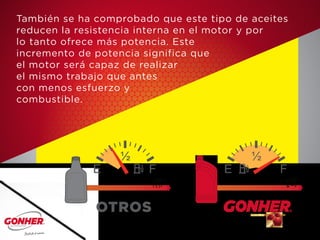 También se ha comprobado que este tipo de aceites
reducen la resistencia interna en el motor y por
lo tanto ofrece más potencia. Este
incremento de potencia significa que
el motor será capaz de realizar
el mismo trabajo que antes
con menos esfuerzo y
combustible.
OTROS
 