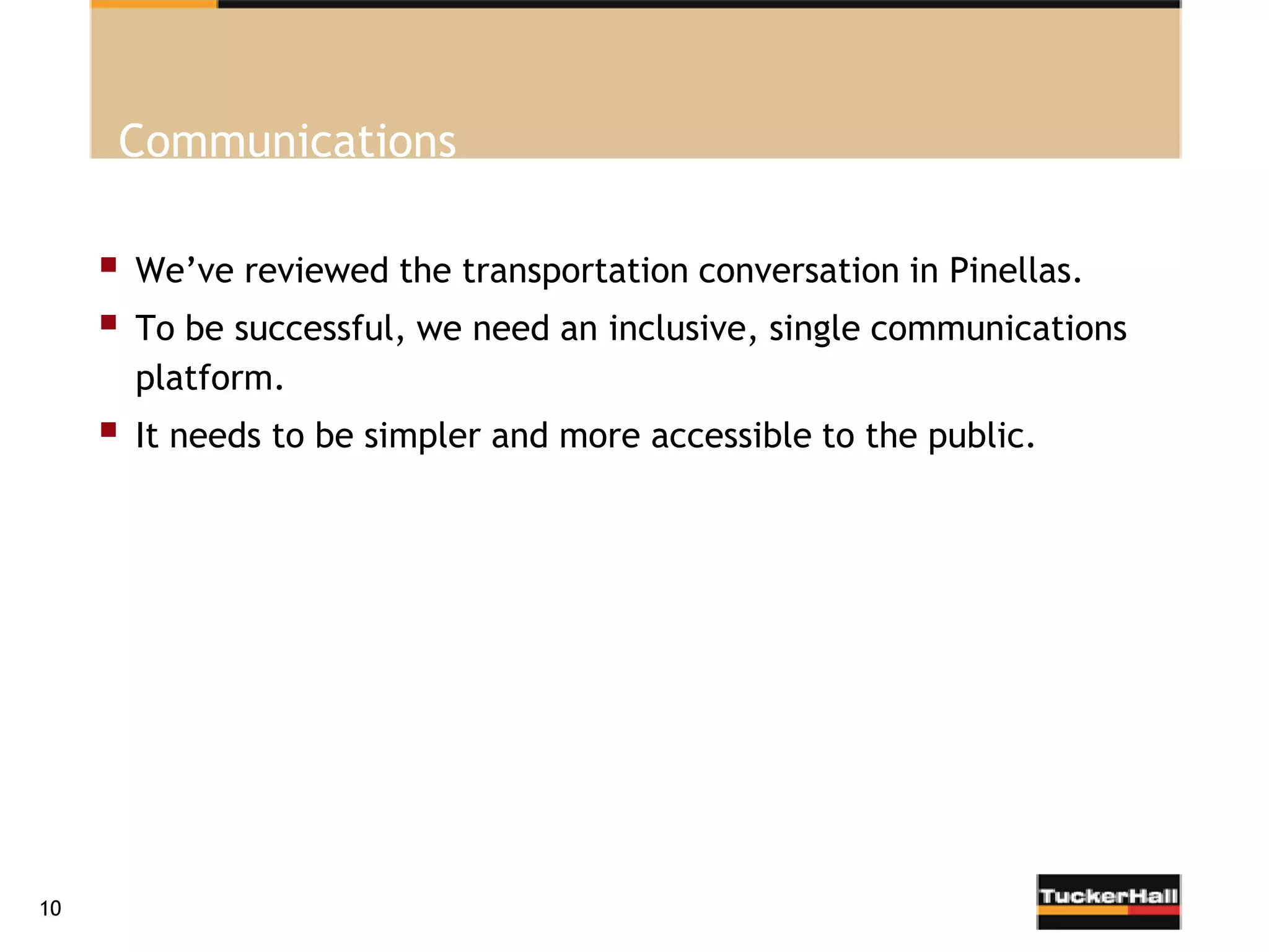 Communications

        We’ve reviewed the transportation conversation in Pinellas.
        To be successful, we need an inclusive, single communications
         platform.
        It needs to be simpler and more accessible to the public.




10
 